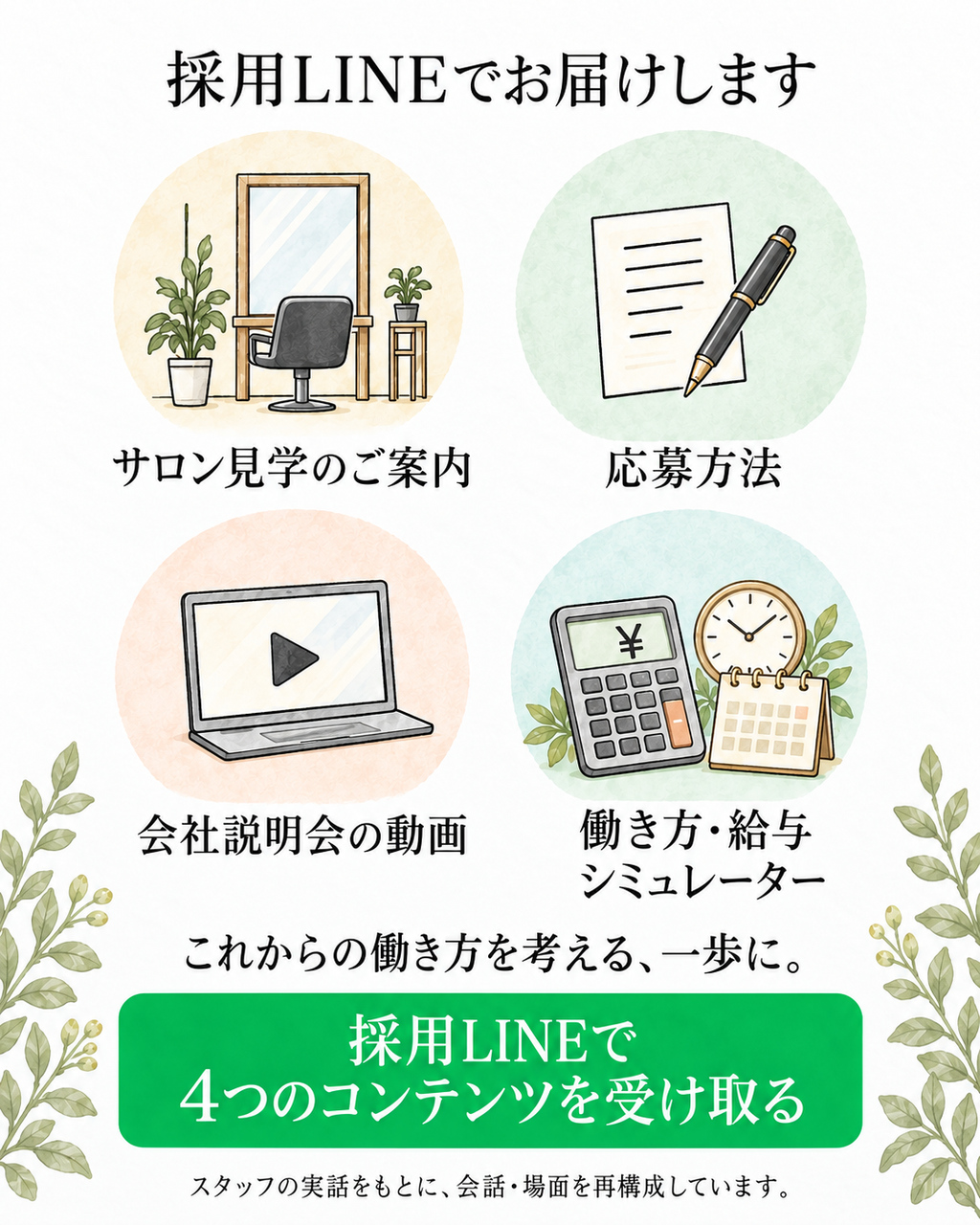 採用LINEでお届けします：サロン見学のご案内、応募方法、会社説明会の動画、働き方・給与シミュレーター。これからの働き方を考える、一歩に。採用LINEで4つのコンテンツを受け取る。スタッフの実話をもとに、会話・場面を再構成しています。